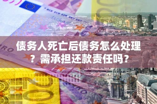 济南债务人死亡后债务怎么处理？需承担还款责任吗？