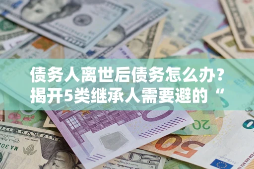 济南债务人离世后债务怎么办？揭开5类继承人需要避的“坑”