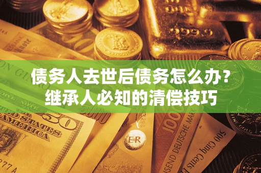 济南债务人去世后债务怎么办？继承人必知的清偿技巧
