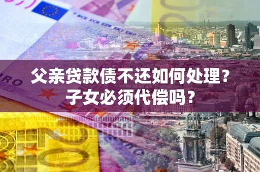 济南父亲贷款债不还如何处理？子女必须代偿吗？